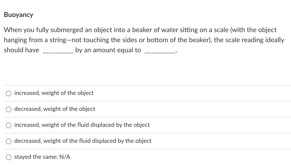 Buoyancy
When you fully submerged an object into a beaker of water sitting on a scale (with the object
hanging from a string-not touching the sides or bottom of the beaker), the scale reading ideally
should have
by an amount equal to
increased, weight of the object
decreased, weight of the object
increased, weight of the fluid displaced by the object
decreased, weight of the fluid displaced by the object
stayed the same; N/A