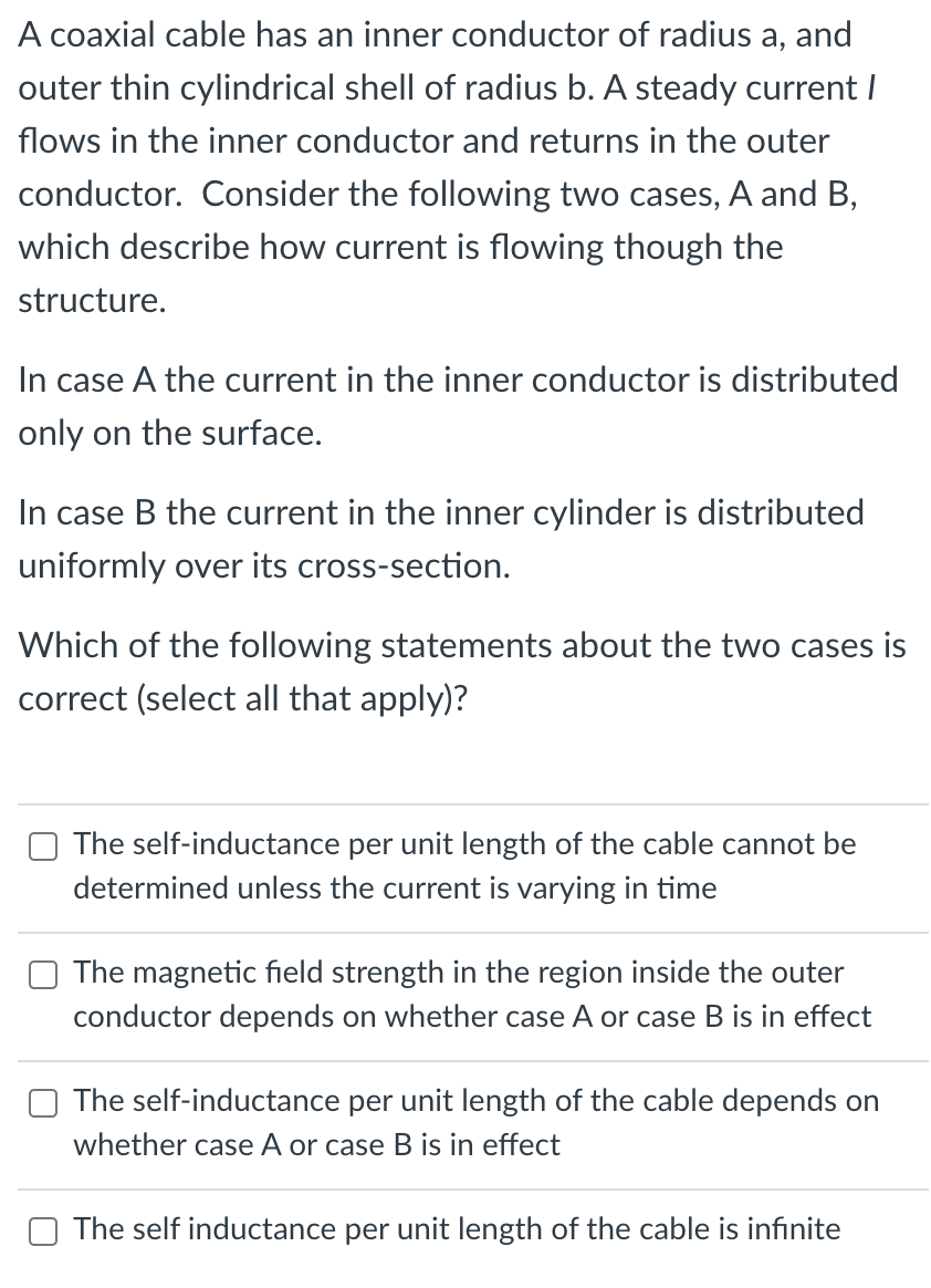 A coaxial cable has an inner conductor of radius a, and
outer thin cylindrical shell of radius b. A steady current I
flows in the inner conductor and returns in the outer
conductor. Consider the following two cases, A and B,
which describe how current is flowing though the
structure.
In case A the current in the inner conductor is distributed
only on the surface.
In case B the current in the inner cylinder is dist
uted
uniformly over its cross-section.
Which of the following statements about the two cases is
correct (select all that apply)?
The self-inductance per unit length of the cable cannot be
determined unless the current is varying in time
The magnetic field strength in the region inside the outer
conductor depends on whether case A or case B is in effect
The self-inductance per unit length of the cable depends on
whether case A or case B is in effect
The self inductance per unit length of the cable is infinite
