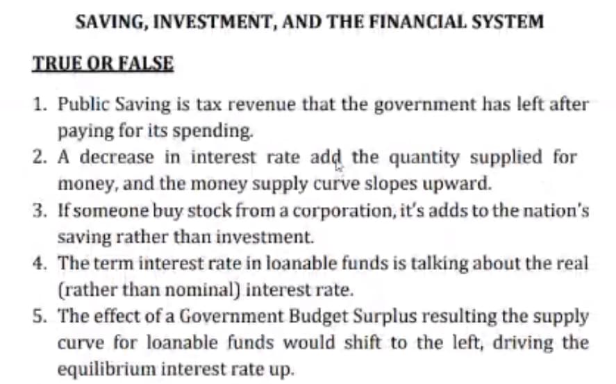 SAVING, INVESTMENT, AND THE FINANCIAL SYSTEM
TRUE OR FALSE
1. Public Saving is tax revenue that the government has left after
paying for its spending.
2. A decrease in interest rate add the quantity supplied for
money, and the money supply curve slopes upward.
3. If someone buy stock from a corporation, it's adds to the nation's
saving rather than investment.
4. The term interest rate in loanable funds is talking about the real
(rather than nominal) interest rate.
5. The effect of a Government Budget Surplus resulting the supply
curve for loanable funds would shift to the left, driving the
equilibrium interest rate up.
