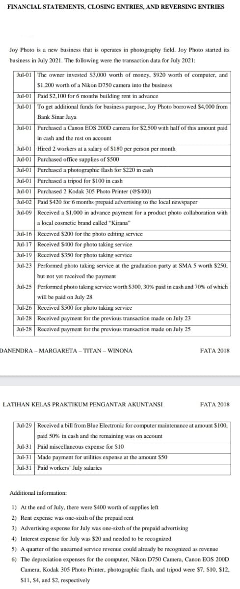 FINANCIAL STATEMENTS, CLOSING ENTRIES, AND REVERSING ENTRIES
Joy Photo is a new business that is operates in photography field. Joy Photo started its
business in July 2021. The following were the transaction data for July 2021:
| Jul-01 The owner invested $3,000 worth of money, $920 worth of computer, and
$1,200 worth of a Nikon D750 camera into the business
Jul-01 Paid $2,100 for 6 months building rent in advance
Jul-01 To get additional funds for business purpose, Joy Photo borrowed $4,000 from
Bank Sinar Jaya
Jul-01 Purchased a Canon EOS 200D camera for $2,500 with half of this amount paid
in cash and the rest on account
Jul-01 Hired 2 workers at a salary of $180 per person per month
Jul-01 Purchased office supplies of $500
Jul-01 Purchased a photographic flash for $220 in cash
Jul-01 Purchased a tripod for $100 in cash
Jul-01 Purchased 2 Kodak 305 Photo Printer (@$400)
Jul-02 Paid $420 for 6 months prepaid advertising to the local newspaper
Jul-09 Received a $1,000 in advance payment for a product photo collaboration with
a local cosmetic brand called "Kirana"
Jul-16 Received $200 for the photo editing service
Jul-17 Received $400 for photo taking service
Jul-19 Received $350 for photo taking service
Jul-23 Performed photo taking service at the graduation party at SMA 5 worth $250,
but not yet received the payment
Jul-25 Performed photo taking service worth $300, 30% paid in cash and 70% of which
will be paid on July 28
Jul-26 Received $500 for photo taking service
Jul-28 Received payment for the previous transaction made on July 23
Jul-28 Received payment for the previous transaction made on July 25
DANENDRA – MARGARETA – TITAN – WINONA
FATA 2018
LATIHAN KELAS PRAKTIKUM PENGANTAR AKUNTANSI
FATA 2018
Jul-29 Received a bill from Blue Electronic for computer maintenance at amount $100,
paid 50% in cash and the remaining was on account
Jul-31 Paid miscellaneous expense for $10
Jul-31 Made payment for utilities expense at the amount $50
Jul-31 Paid workers' July salaries
Additional information:
1) At the end of July, there were $400 worth of supplies left
2) Rent expense was one-sixth of the prepaid rent
3) Advertising expense for July was one-sixth of the prepaid advertising
4) Interest expense for July was $20 and needed to be recognized
5) A quarter of the unearned service revenue could already be recognized as revenue
6) The depreciation expenses for the computer, Nikon D750 Camera, Canon EOS 200D
Camera, Kodak 305 Photo Printer, photographic flash, and tripod were $7, $10, $12,
$11, $4, and $2, respectively
