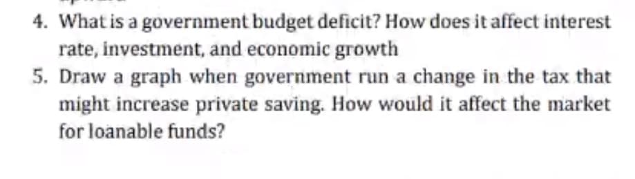 4. What is a government budget deficit? How does it affect interest
rate, investment, and economic growth
5. Draw a graph when government run a change in the tax that
might increase private saving. How would it affect the market
for loanable funds?
