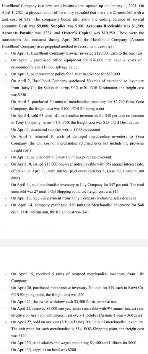 Hasellhouf Company is a new retail business that opened up on January 1, 2021. On
April 1, 2021, a physical count of inventory revealed that there are 23 units left with a
unit cost of $38. The company's books also show the ending balance of several
accounts: Cash was $9,000; Supplies was $100; Accounts Receivable was $1,200;
Accounts Payable was $224, and Owner's Capital was $10,950. These were the
transactions that occurred during April 2021 for Hasellhouf Company (Assume
Hasellhouf Company uses perpetual method to record its inventories).
On April 1, Hasellhouf Company's owner invested $120,000 cash to the business
On April 1, purchased office equipment for $76,000 that have 4 years of
economic-life and $13,600 salvage value
On April 1, paid insurance policy for 1 year in advance for $12,000
On April 2, Hasellhouf Company purchased 80 units of merchandise inventory
from Daisy Co. for $40 each, terms 5/12, n/30. FOB Destination, the freight cost
was $250
On April 3, purchased 60 units of merchandise inventory for $2,700 from Yona
Company, the freight cost was $100. FOB Shipping point
On April 4, sold 63 units of merchandise inventories for $48 per unit on account
to Tony Company, terms 4/10, n/30, the freight cost was $15. FOB Destination
On April 5, purchased supplies worth $800 on account
On
7,
10 units of damaged merchandise inventory to Yona
Company (the unit cost of merchandise returned does not include the previous
freight cost)
On April 8, paid its debt to Daisy Co minus purchase discount
On April 10, issued $15,000 one-year notes payable with 6% annual interest rate,
effective on April 11, with interest paid every October 1. (Assume 1 year = 360
days)
On April 11, sold merchandise inventory to Lily Company for $47 per unit. The total
units sold was 27 units. FOB Shipping point, the freight cost was $15
On April 13, received payment from Tony Company including sales discount
On April 14, company purchased 120 units of Merchandise Inventory for $48
each. FOB Destination, the freight cost was $40
On April 15, received 5 units of returned merchandise inventory from Lily
Company
On April 20, purchased merchandise inventory 20 units for $49 each to Kowi Co.
FOB Shipping point, the freight cost was $20
On April 23, the owner withdrew cash $3,500 for its personal use
On April 25, received $6,000 one-year notes receivable with 9% annual interest rate,
effective on April 26, with interest paid every 1 October (Assume 1 year = 360 days)
On April 27, sold on account (3/10, n/EOM) 200 units of merchandise inventory
The unit price for each merchandise is $54. FOB Shipping point, the freight cost
was $120
On April 30, paid salaries and wages amounting $4,400 and Utilities for $600
On April 30, supplies on hand was $200
