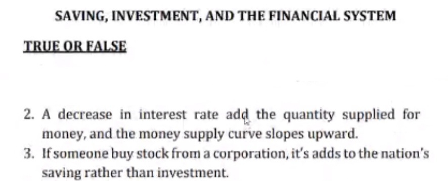 SAVING, INVESTMENT, AND THE FINANCIAL SYSTEM
TRUE OR FALSE
2. A decrease in interest rate add the quantity supplied for
money, and the money supply curve slopes upward.
3. If someone buy stock from a corporation, it's adds to the nation's
saving rather than investment.
