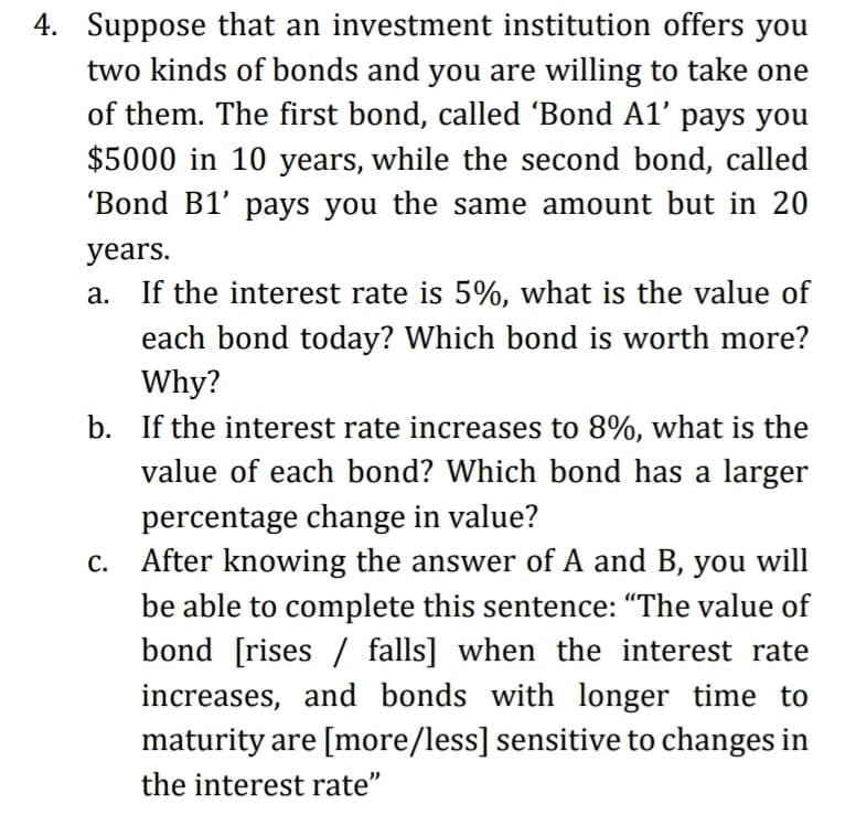 4. Suppose that an investment institution offers you
two kinds of bonds and you are willing to take one
of them. The first bond, called 'Bond A1' pays you
$5000 in 10 years, while the second bond, called
'Bond B1' pays you the same amount but in 20
years.
а.
If the interest rate is 5%, what is the value of
each bond today? Which bond is worth more?
Why?
b. If the interest rate increases to 8%, what is the
value of each bond? Which bond has a larger
percentage change in value?
After knowing the answer of A and B, you will
С.
be able to complete this sentence: "The value of
bond [rises / falls] when the interest rate
increases, and bonds with longer time to
maturity are [more/less] sensitive to changes in
the interest rate"
