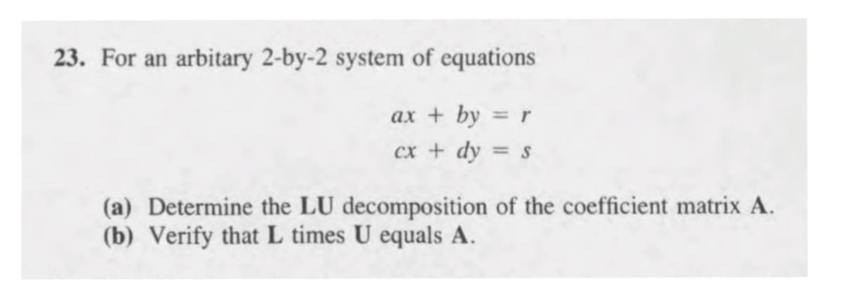 23. For an arbitary 2-by-2 system of equations
ax + by = r
%3D
cx + dy = s
(a) Determine the LU decomposition of the coefficient matrix A.
(b) Verify that L times U equals A.
