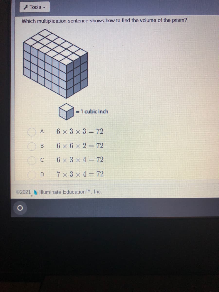 Tools -
Which multiplication sentence shows how to find the volume of the prism?
= 1 cubic inch
A
6 x 3 x 3 = 72
6 x 6 x 2 = 72
6 x 3 x 4 = 72
7 x 3 x 4= 72
©2021 Illuminate Education TM, Inc.
