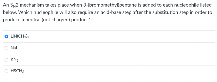 An SN2 mechanism takes place when
3-(bromomethyl)pentane is added to each nucleophile listed
below. Which nucleophile will also require an acid-base step after the substitution step in order to
produce a neutral (not charged) product?
O LIN(CH3)2
Nal
KN3
HSCH 3