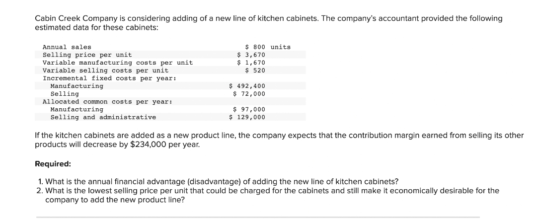 Cabin Creek Company is considering adding of a new line of kitchen cabinets. The company's accountant provided the following
estimated data for these cabinets:
Annual sales
Selling price per unit
Variable manufacturing costs per unit
Variable selling costs per unit
Incremental fixed costs per year:
Manufacturing
Selling
Allocated common costs per year:
Manufacturing
Selling and administrative
$ 800 units
$ 3,670
$ 1,670
$ 520
$ 492,400
$ 72,000
$ 97,000
$ 129,000
If the kitchen cabinets are added as a new product line, the company expects that the contribution margin earned from selling its other
products will decrease by $234,000 per year.
Required:
1. What is the annual financial advantage (disadvantage) of adding the new line of kitchen cabinets?
2. What is the lowest selling price per unit that could be charged for the cabinets and still make it economically desirable for the
company to add the new product line?