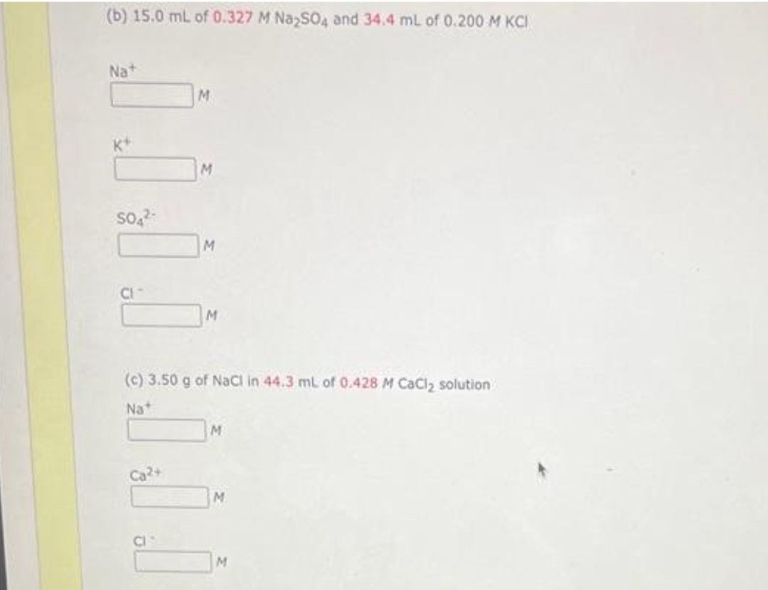 (b) 15.0 mL of 0.327 M Na₂SO4 and 34.4 mL of 0.200 M KCI
Na+
SO4²
CI
M
Ca²+
M
M
M
(c) 3.50 g of NaCl in 44.3 mL of 0.428 M CaCl₂ solution
Nat
M
M
M