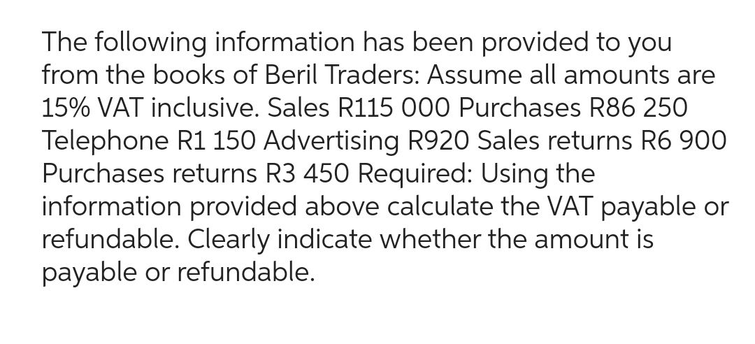 The following information has been provided to you
from the books of Beril Traders: Assume all amounts are
15% VAT inclusive. Sales R115 000 Purchases R86 250
Telephone R1 150 Advertising R920 Sales returns R6 900
Purchases returns R3 450 Required: Using the
information provided above calculate the VAT payable or
refundable. Clearly indicate whether the amount is
payable or refundable.