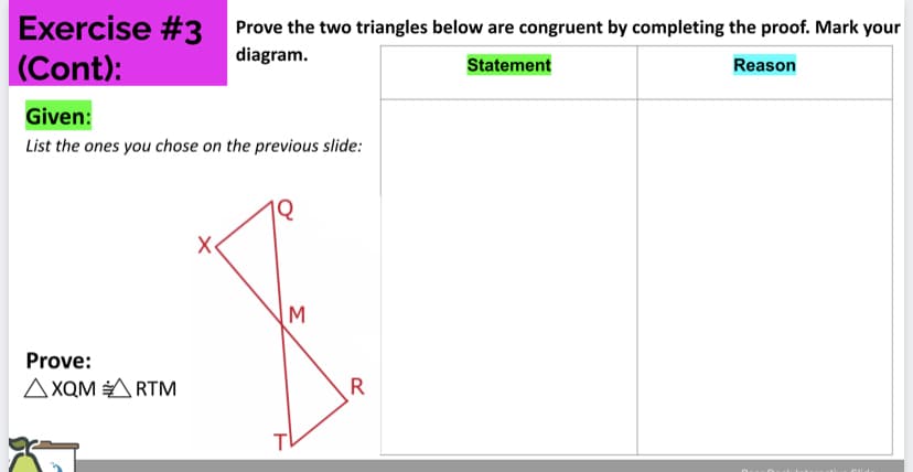 Exercise #3
(Cont):
Prove the two triangles below are congruent by completing the proof. Mark your
diagram.
Statement
Reason
Given:
List the ones you chose on the previous slide:
Prove:
AXQM A RTM
R
Σ
