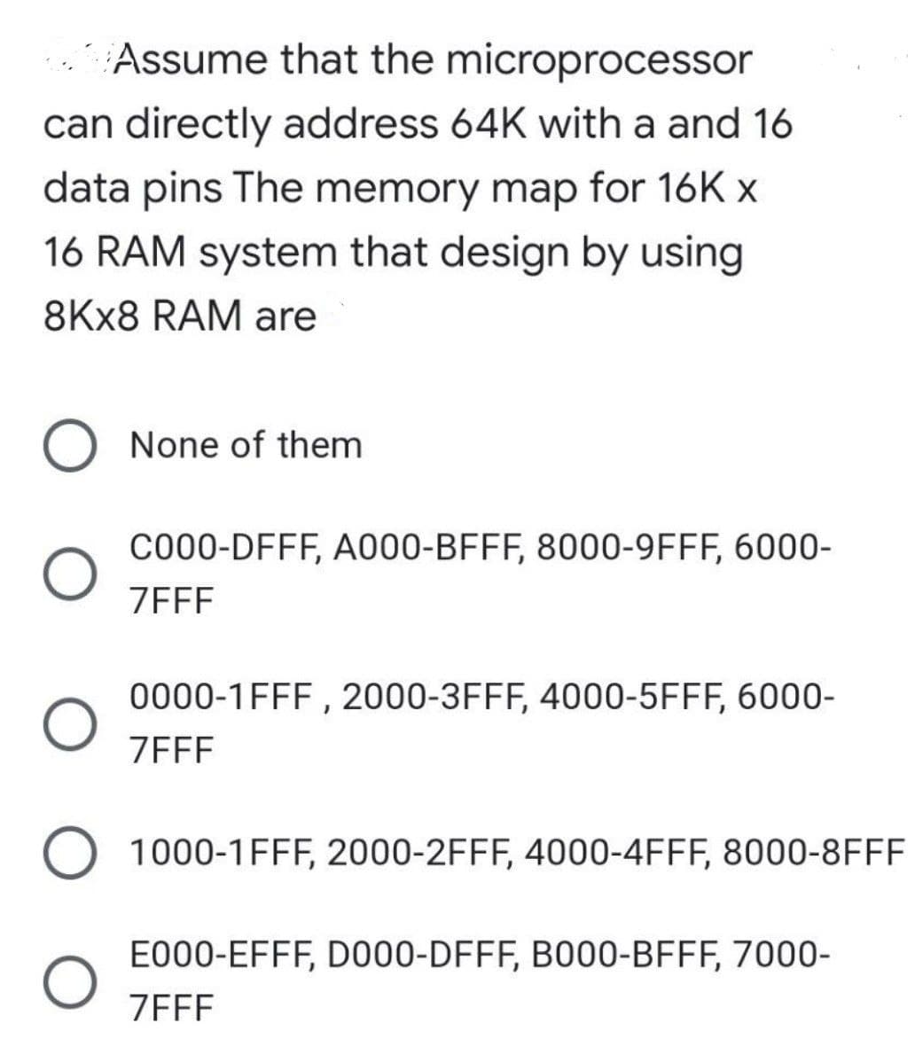 Assume that the microprocessor
can directly address 64K with a and 16
data pins The memory map for 16K x
16 RAM system that design by using
8KX8 RAM are
O None of them
C000-DFFF, A000-BFFF, 8000-9FFF, 6000-
ZEFF
0000-1FFF , 2000-3FFF, 4000-5FFF, 6000-
ZEFF
1000-1FFF, 2000-2FFF, 4000-4FFF, 8000-8FFF
E000-EFFF, D000-DFFF, B000-BFFF, 7000-
ZEFF
