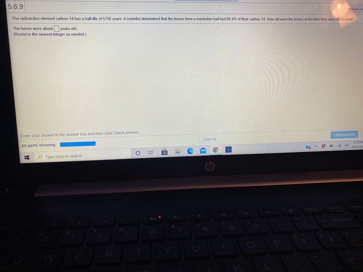 5.6.9
Question He
The radioactive element carbon-14 has a half-life of 5750 years. A scientist determined that the bones from a mastodon had lost 68.4% of their carbon-14. How old were the bones at the time they were discovered?
The bones were about years old.
(Round to the nearest integer as needed.)
Enter your answer in the answer box and then click Check Answer.
Check Answer
Clear All
11:10 PM
All parts showing
4/24/202
O Type here to search
Chp
home
delete
मे
prt sc
t9 144
11 O
16 0
back
%24
R
00
