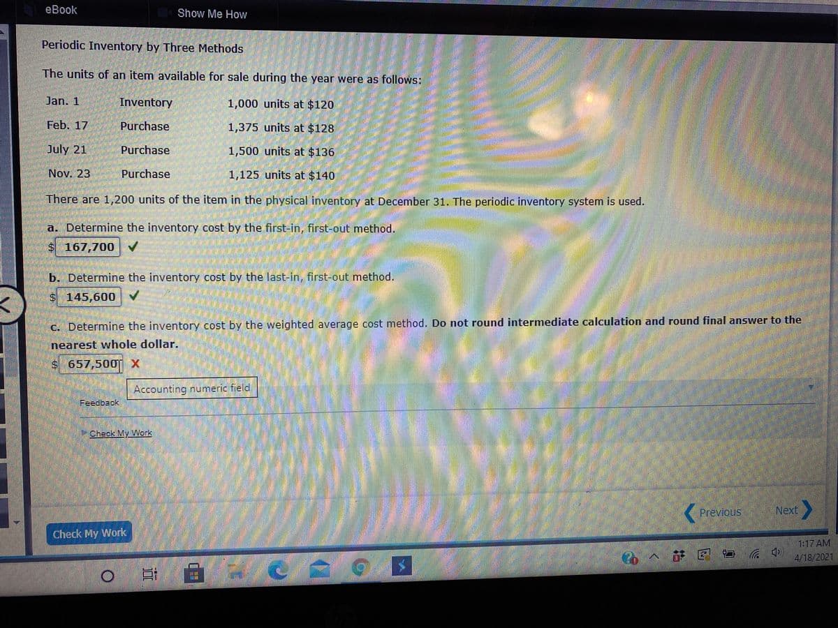 eBook
Show Me How
Periodic Inventory by Three Methods
The units of an item available for sale during the year were as follows:
Jan. 1
Inventory
1,000 units at $120
Feb. 17
Purchase
1,375 units at $128
July 21
Purchase
1,500 units at $136
Nov. 23
Purchase
1,125 units at $140
There are 1,,200 units of the item in the physical inventory at December 31. The periodic inventory system is used.
a. Determine the inventory cost by the first-in, first-out method.
S 167,700
b. Determine the inventory cost by the last-in, first-out method.
$ 145,600
C. Determine the inventory cost by the weighted average cost method. Do not round intermediate calculation and round final answer to the
nearest whole dollar.
s 657,500 X
Accounting numeric field
Check My Work
Previous
Next
Check My Work
1:17 AM
Co个萨国
4/18/2021
