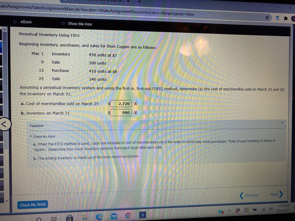 cakeAssignment/takeAssignmentMain.do?invoker=&takeAssignmentSessionLocator=&inprogress=false
eBook
Show Me How
Perpetual Inventory Using FIFO
Beginning inventory, purchases, and sales for Item Copper are as follows:
Mar. 1
Inventory
450 units at $7
9.
Sale
390units
13
Purchase
410 units at $8
25
Sale
340 units
Assuming a perpetual inventory system and using the first-in, first-out (FIFO) method, determine (a) the cost of merchandise sold on March 25 and (b)
the inventory on March 31.
a. Cost of merchandise sold on March 25
2,720 X
b. Inventory on March 31
980
Feedback
Check My Work
a. When the FIFO method is used, costs are included in cost of merchandise sold in the order in which they were purchased. Think of your inventory in terms of
"layers." Determine how much inventory remains from each layer after each sale.
b. The ending inventory is made up of the most recent purchases.
Previous
Next
Check My Work
1:18 AM
E ロ
4/18/2021
主
6的
