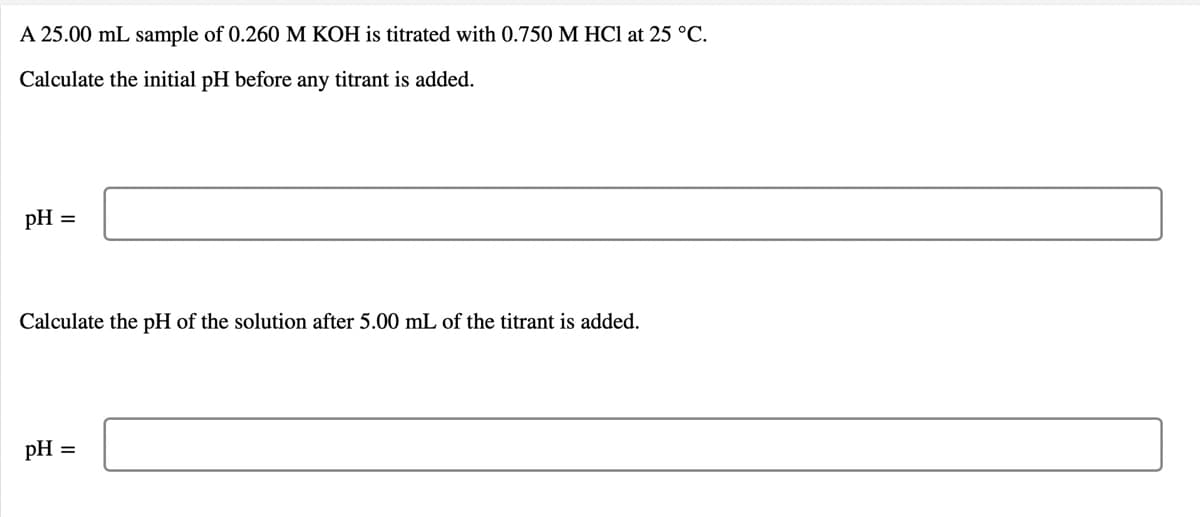 A 25.00 mL sample of 0.260 M KOH is titrated with 0.750 M HCl at 25 °C.
Calculate the initial pH before any titrant is added.
pH =
Calculate the pH of the solution after 5.00 mL of the titrant is added.
pH
