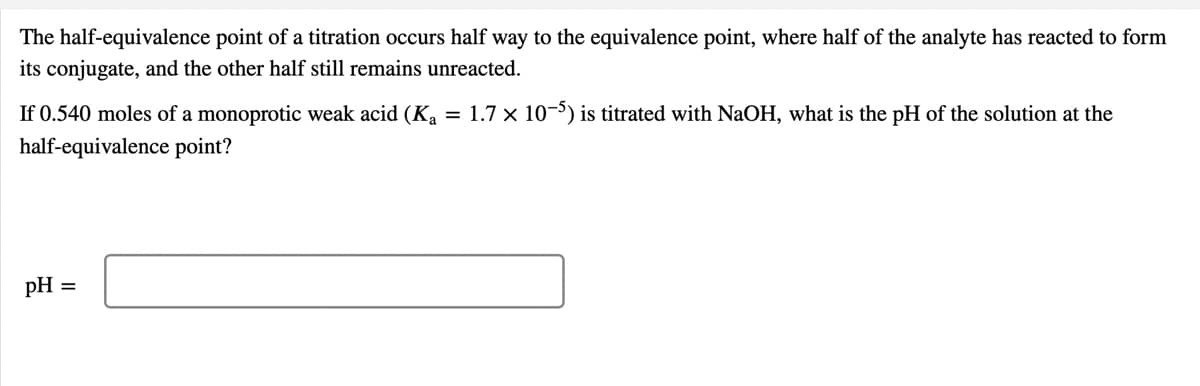 The half-equivalence point of a titration occurs half way to the equivalence point, where half of the analyte has reacted to form
its conjugate, and the other half still remains unreacted.
If 0.540 moles of a monoprotic weak acid (Ka
= 1.7 x 10-5) is titrated with NaOH, what is the pH of the solution at the
half-equivalence point?
pH
