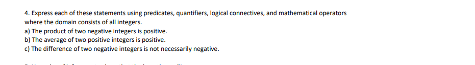 4. Express each of these statements using predicates, quantifiers, logical connectives, and mathematical operators
where the domain consists of all integers.
a) The product of two negative integers is positive.
b) The average of two positive integers is positive.
c) The difference of two negative integers is not necessarily negative.
