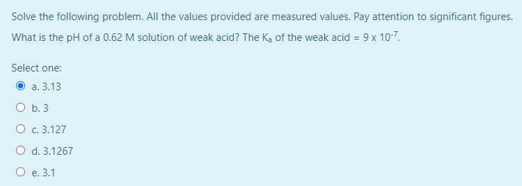 Solve the following problem. All the values provided are measured values. Pay attention to significant figures.
What is the pH of a 0.62 M solution of weak acid? The Ka of the weak acid = 9 x 10-7.
Select one:
О а. 3.13
O b. 3
O c. 3.127
O d. 3.1267
О е. 3.1
