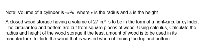 Note: Volume of a cylinder is r²h, where is the radius and h is the height.
A closed wood storage having a volume of 27 in.³ is to be in the form of a right-circular cylinder.
The circular top and bottom are cut from square pieces of wood. Using calculus, Calculate the
radius and height of the wood storage if the least amount of wood is to be used in its
manufacture. Include the wood that is wasted when obtaining the top and bottom.