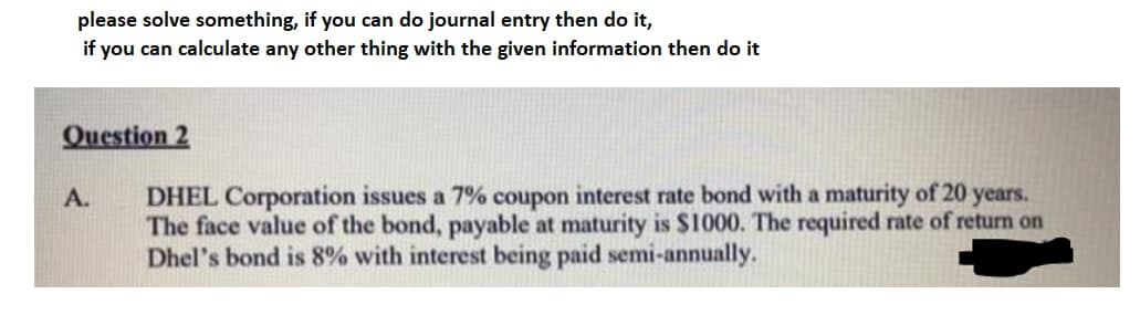 please solve something, if you can do journal entry then do it,
if you can calculate any other thing with the given information then do it
Question 2
DHEL Corporation issues a 7% coupon interest rate bond with a maturity of 20 years.
The face value of the bond, payable at maturity is $1000. The required rate of return on
Dhel's bond is 8% with interest being paid semi-annually.
A.
