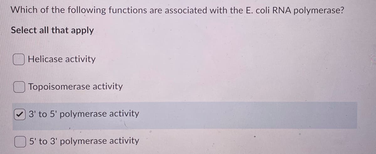 Which of the following functions are associated with the E. coli RNA polymerase?
Select all that apply
Helicase activity
Topoisomerase activity
3' to 5' polymerase activity
5' to 3' polymerase activity
