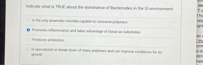 Sur
Indicate what is TRUE about the dominance of Bacteroides in the Gl environment
im
TC
I ha
nelp
gni
O Is the only anaerobic microbe capable to consume polymers
Promotes inflammation and takes advantage of tissue as substrates
an a
Produces antibiotics
tha
orm
O Is specialized on break down of many polymers and can improve conditions for its
du
growth
strir
natie
