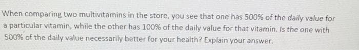 When comparing two multivitamins in the store, you see that one has 500% of the daily value for
a particular vitamin, while the other has 100% of the daily value for that vitamin. Is the one with
500% of the daily value necessarily better for your health? Explain your answer.
