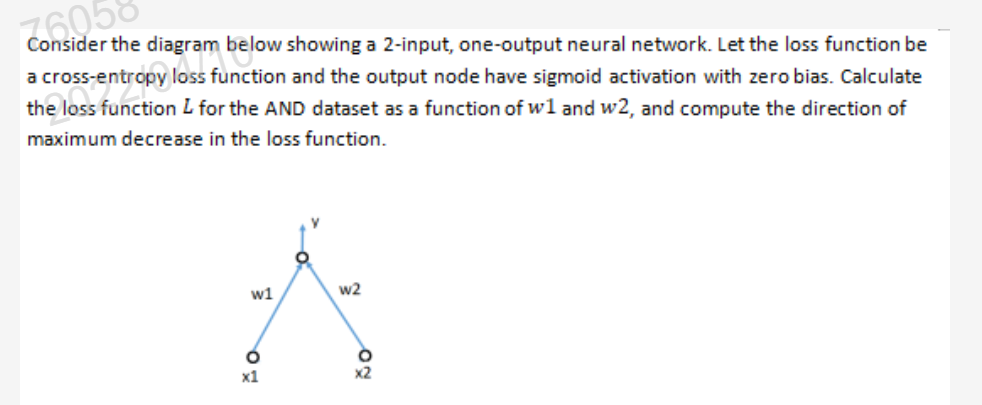 Consider the diagram below showing a 2-input, one-output neural network. Let the loss function be
76058
a
loss function and the output node have sigmoid activation with zero bias. Calculate
the loss function L for the AND dataset as a function of wl and w2, and compute the direction of
maximum decrease in the loss function.
w1
w2
x1
x2
