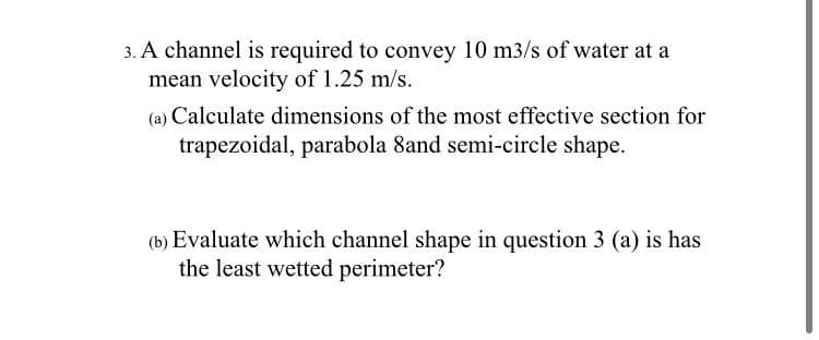 3. A channel is required to convey 10 m3/s of water at a
mean velocity of 1.25 m/s.
(a) Calculate dimensions of the most effective section for
trapezoidal, parabola 8and semi-circle shape.
(b) Evaluate which channel shape in question 3 (a) is has
the least wetted perimeter?
