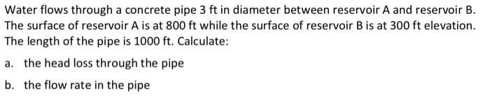 Water flows through a concrete pipe 3 ft in diameter between reservoir A and reservoir B.
The surface of reservoir A is at 800 ft while the surface of reservoir B is at 300 ft elevation.
The length of the pipe is 1000 ft. Calculate:
a. the head loss through the pipe
b. the flow rate in the pipe
