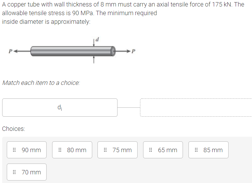 A copper tube with wall thickness of 8 mm must carry an axial tensile force of 175 kN. The
allowable tensile stress is 90 MPa. The minimum required
inside diameter is approximately:
Match each item to a choice:
d;
Choices:
: 90 mm
: 80 mm
: 75 mm
: 65 mm
85 mm
: 70 mm
