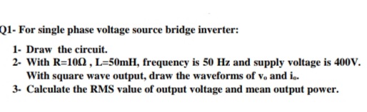 Q1- For single phase voltage source bridge inverter:
1- Draw the circuit.
2- With R=100, L=50mH, frequency is 50 Hz and supply voltage is 400V.
With square wave output, draw the waveforms of v, and i..
3. Calculate the RMS value of output voltage and mean output power.
