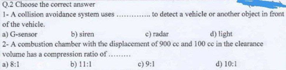 Q.2 Choose the correct answer
1- A collision avoidance system uses
of the vehicle.
to detect a vehicle or another object in front
a) G-sensor
b) siren
c) radar
d) light
2- A combustion chamber with the displacement of 900 cc and 100 cc in the clearance
volume has a compression ratio of.
*********
a) 8:1
b) 11:1
c) 9:1
d) 10:1