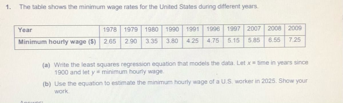 1.
The table shows the minimum wage rates for the United States during different years.
Year
1978
1979 1980 1990 1991
1996
1997 2007 2008
2009
Minimum hourly wage ($)
2.65
2.90
3.35
3.80
4.25
4.75
5.15
5.85
6.55
7.25
(a) Write the least squares regression equation that models the data. Let x = time in years since
1900 and let y minimum hourly wage.
(b) Use the equation to estimate the minimum hourly wage of a U.S. worker in 2025. Show your
work.
