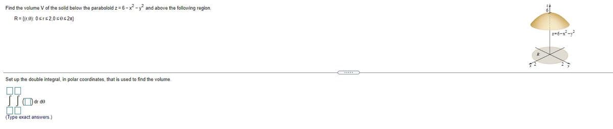 Find the volume V of the solid below the paraboloid z = 6- x - y and above the following region.
R= {(r,0): 0srs2,0s0s2n}
z-6-x-y
Set up the double integral, in polar coordinates, that is used to find the volume.
Odr do
(Type exact answers.)
