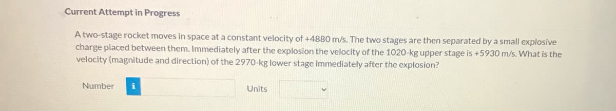 Current Attempt in Progress
A two-stage rocket moves in space at a constant velocity of +4880 m/s. The two stages are then separated by a small explosive
charge placed between them. Immediately after the explosion the velocity of the 1020-kg upper stage is +5930 m/s. What is the
velocity (magnitude and direction) of the 2970-kg lower stage immediately after the explosion?
Number
Units
