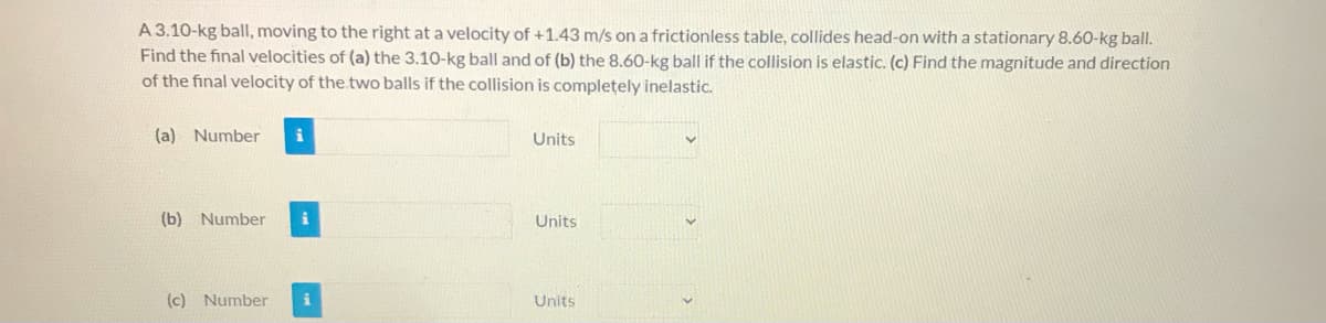 A 3.10-kg ball, moving to the right at a velocity of +1.43 m/s on a frictionless table, collides head-on with a stationary 8.60-kg ball.
Find the final velocities of (a) the 3.10-kg ball and of (b) the 8.60-kg ball if the collision is elastic. (c) Find the magnitude and direction
of the final velocity of the two balls if the collision is completely inelastic.
(a) Number
Units
(b) Number
Units
(c) Number
Units
