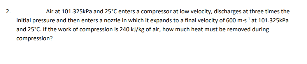 2.
Air at 101.325kPa and 25°C enters a compressor at low velocity, discharges at three times the
initial pressure and then enters a nozzle in which it expands to a final velocity of 600 m-s1 at 101.325kPa
and 25°C. If the work of compression is 240 kJ/kg of air, how much heat must be removed during
compression?
