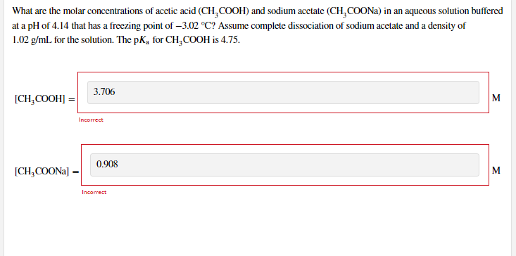 What are the molar concentrations of acetic acid (CH,COOH) and sodium acetate (CH,COONA) in an aqueous solution buffered
at a pH of 4.14 that has a freezing point of –3.02 °C? Assume complete dissociation of sodium acetate and a density of
1.02 g/mL for the solution. The pK, for CH,COOH is 4.75.
3.706
[CH,COOH] =
M
Incorrect
0.908
[CH;COONA] =
M
Incorrect

