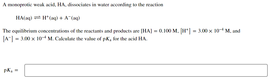 A monoprotic weak acid, HA, dissociates in water according to the reaction
HA(aq) = H*(aq) + A¯(aq)
The equilibrium concentrations of the reactants and products are [HA] = 0.100 M, [H*] = 3.00 × 10-4 M, and
[A-] = 3.00 x 10-4 M. Calculate the value of pK, for the acid HA.
pKa =
