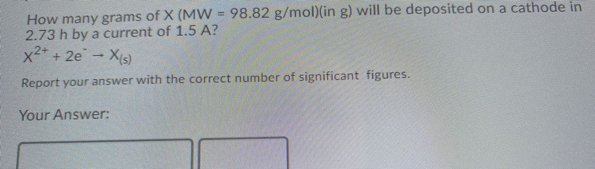 How many grams of X (MW = 98.82 g/mol)(in g) will be deposited on a cathode in
2.73 h by a current of 1.5 A?
2+
x²²+ 2e
(s)
Report your answer with the correct number of significant figures.
Your Answer:
