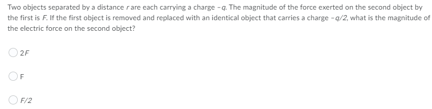 Two objects separated by a distance rare each carrying a charge - q. The magnitude of the force exerted on the second object by
the first is F. If the first object is removed and replaced with an identical object that carries a charge - q/2, what is the magnitude of
the electric force on the second object?
2F
O F/2
