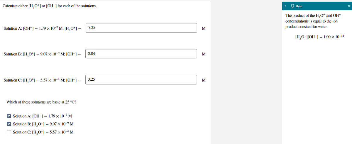 Calculate either [H,O+] or [OH-] for each of the solutions.
< O Hint
The product of the H,O* and OH-
concentrations is equal to the ion
Solution A: [OH] = 1.79 x 10-7 M; [H,O+] =
product constant for water.
7.25
M
[H,O*]|OH-] = 1.00 x 10-14
Solution B: [H,O+] = 9.07 x 10-9 M; [OH-] =
8.04
M
Solution C: [H,O+] = 5.57 x 10-4 M; [OH-] =
3.25
M
Which of these solutions are basic at 25 °C?
V Solution A: JOH-] = 1.79 x 10-7 M
V Solution B: [H,0+] = 9.07 x 10°M
O Solution C: [H,0+] = 5.57 x 10M
