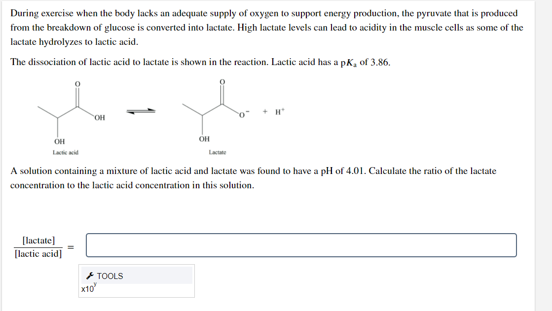 During exercise when the body lacks an adequate supply of oxygen to support energy production, the pyruvate that is produced
from the breakdown of glucose is converted into lactate. High lactate levels can lead to acidity in the muscle cells as some of the
lactate hydrolyzes to lactic acid.
The dissociation of lactic acid to lactate is shown in the reaction. Lactic acid has a pKa of 3.86.
+ H*
OH
OH
OH
Lactic acid
Lactate
A solution containing a mixture of lactic acid and lactate was found to have a pH of 4.01. Calculate the ratio of the lactate
concentration to the lactic acid concentration in this solution.
[lactate]
[lactic acid]
* TOOLS
x10
