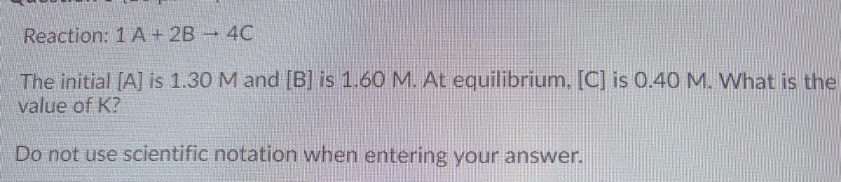 Reaction: 1A+2B
4C
The initial A] is 1.30 M and [B] is 1.60 NM. At equilibrum, [C] is 0.40 M. What is the
value of K?
Do not use scientific notation when entering your answer.
