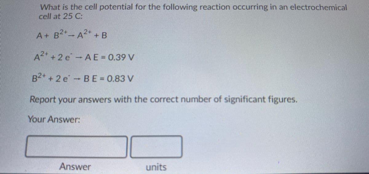What is the cell potential for the following reaction occurring in an electrochemical
cell at 25 C:
A+ B- A* + B
2+
+2e-
AE=0.39 V
B+2e-
BE=0.83 V
Report your answers with the correct number of significant figures.
Your Answer:
Answer
units
