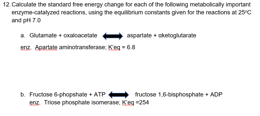 12. Calculate the standard free energy change for each of the following metabolically important
enzyme-catalyzed reactions, using the equilibrium constants given for the reactions at 25°C
and pH 7.0
a. Glutamate + oxaloacetate
aspartate + aketoglutarate
enz. Apartate aminotransferase; K'eg = 6.8
b. Fructose 6-phopshate + ATP
- fructose 1,6-bisphosphate + ADP
enz. Triose phosphate isomerase; K'eg =254
