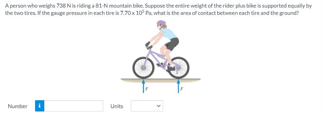 A person who weighs 738 N is riding a 81-N mountain bike. Suppose the entire weight of the rider plus bike is supported equally by
the two tires. If the gauge pressure in each tire is 7.70 x 105 Pa, what is the area of contact between each tire and the ground?
Number
i
Units
