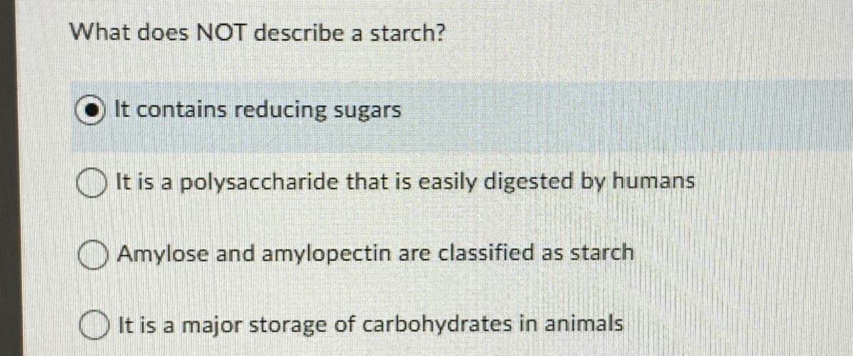 What does NOT describe a starch?
It contains reducing sugars
It is a polysaccharide that is easily digested by humans
Amylose and amylopectin are classified as starch
It is a major storage of carbohydrates in animals